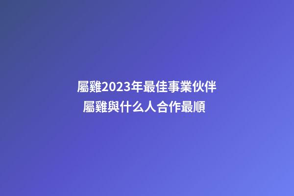 屬雞2023年最佳事業伙伴  屬雞與什么人合作最順